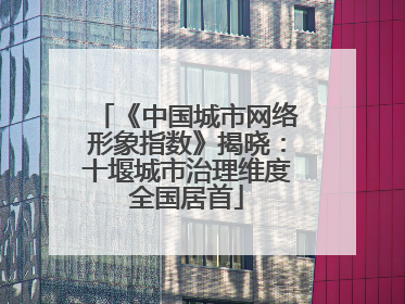 《中国城市网络形象指数》揭晓：十堰城市治理维度全国居首