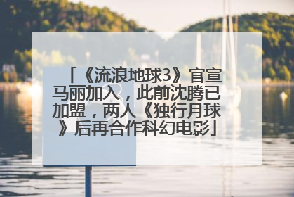 《流浪地球3》官宣马丽加入，此前沈腾已加盟，两人《独行月球》后再合作科幻电影