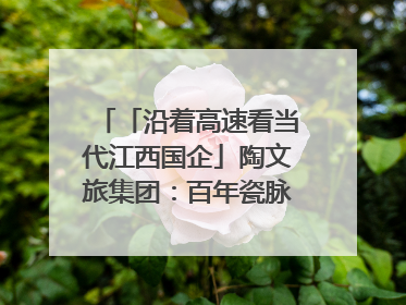 「沿着高速看当代江西国企」陶文旅集团：百年瓷脉焕新彩 文旅融合谱华章