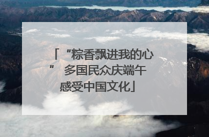 “粽香飘进我的心” 多国民众庆端午感受中国文化
