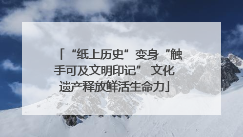 “纸上历史”变身“触手可及文明印记” 文化遗产释放鲜活生命力