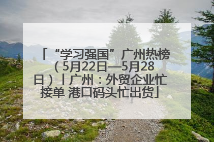 “学习强国”广州热榜（5月22日—5月28日）丨广州：外贸企业忙接单 港口码头忙出货