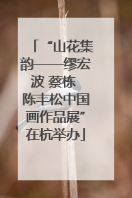 “山花集韵——缪宏波 蔡栋 陈丰松中国画作品展”在杭举办