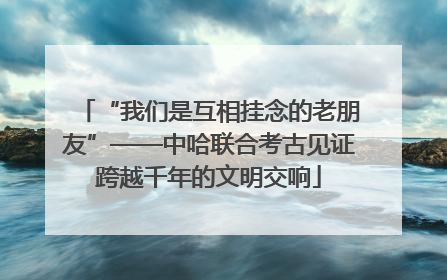 “我们是互相挂念的老朋友”——中哈联合考古见证跨越千年的文明交响