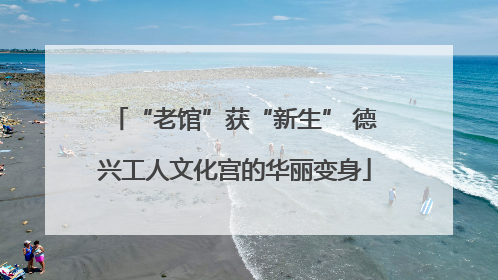 “老馆”获“新生” 德兴工人文化宫的华丽变身