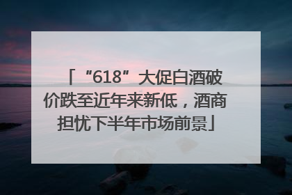 “618”大促白酒破价跌至近年来新低，酒商担忧下半年市场前景