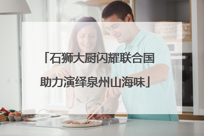 石狮大厨闪耀联合国 助力演绎泉州山海味