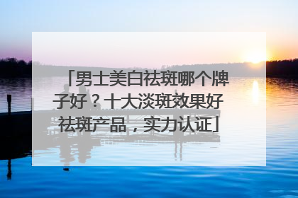 男士美白祛斑哪个牌子好？十大淡斑效果好祛斑产品，实力认证