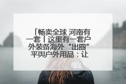 畅卖全球 河南有一套丨这里有一套户外装备海外“出圈” 平舆户外用品：让“休闲风”长红