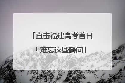 直击福建高考首日！难忘这些瞬间