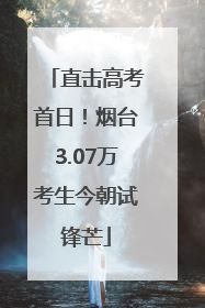 直击高考首日！烟台3.07万考生今朝试锋芒