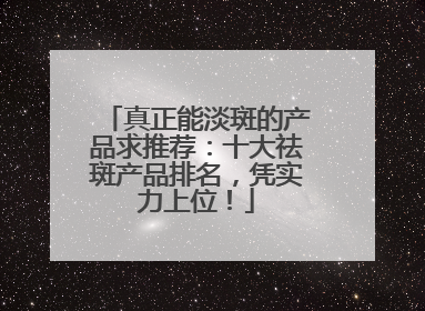 真正能淡斑的产品求推荐：十大祛斑产品排名，凭实力上位！