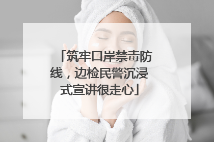筑牢口岸禁毒防线，边检民警沉浸式宣讲很走心