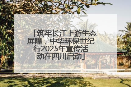 筑牢长江上游生态屏障，中华环保世纪行2025年宣传活动在四川启动