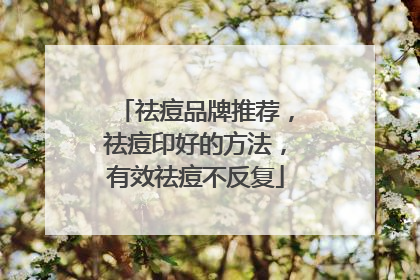 祛痘品牌推荐，祛痘印好的方法，有效祛痘不反复