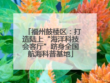 福州鼓楼区：打造陆上“海洋科技会客厅”跻身全国航海科普基地