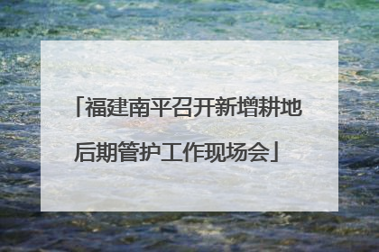 福建南平召开新增耕地后期管护工作现场会