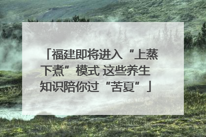 福建即将进入“上蒸下煮”模式 这些养生知识陪你过“苦夏”