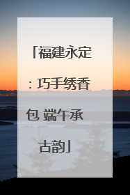 福建永定：巧手绣香包 端午承古韵