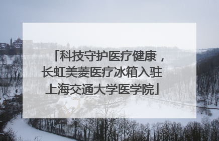 科技守护医疗健康，长虹美菱医疗冰箱入驻上海交通大学医学院