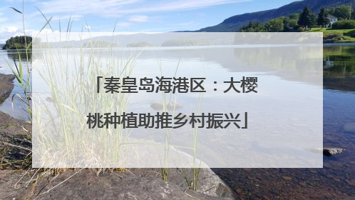 秦皇岛海港区：大樱桃种植助推乡村振兴