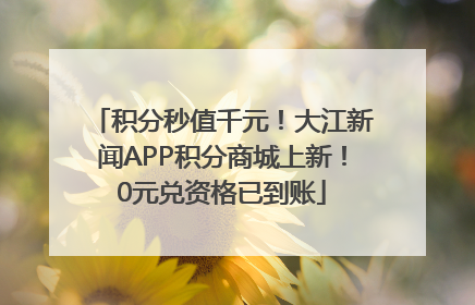 积分秒值千元！大江新闻APP积分商城上新！0元兑资格已到账