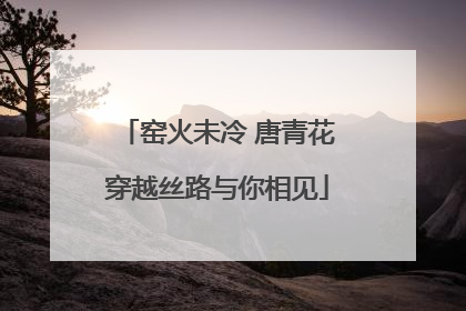 窑火未冷 唐青花穿越丝路与你相见