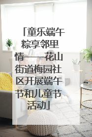童乐端午 粽享邻里情——花山街道梅园社区开展端午节和儿童节活动