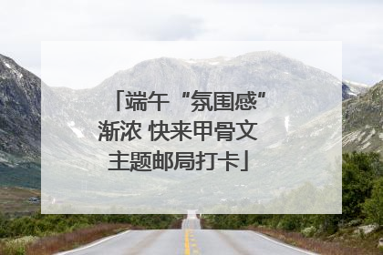 端午“氛围感”渐浓 快来甲骨文主题邮局打卡