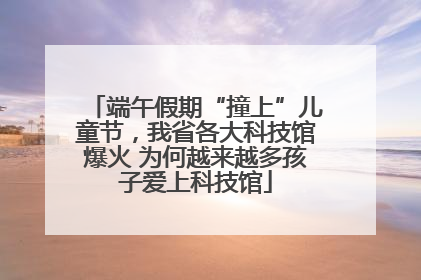 端午假期“撞上”儿童节，我省各大科技馆爆火 为何越来越多孩子爱上科技馆