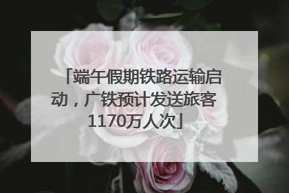 端午假期铁路运输启动，广铁预计发送旅客1170万人次