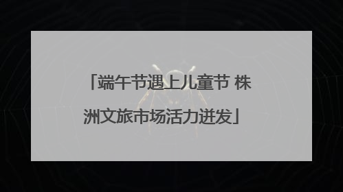 端午节遇上儿童节 株洲文旅市场活力迸发