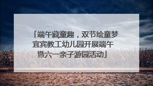端午藏童趣，双节绘童梦 宜宾教工幼儿园开展端午暨六一亲子游园活动