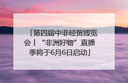 第四届中非经贸博览会丨“非洲好物”直播季将于6月6日启动