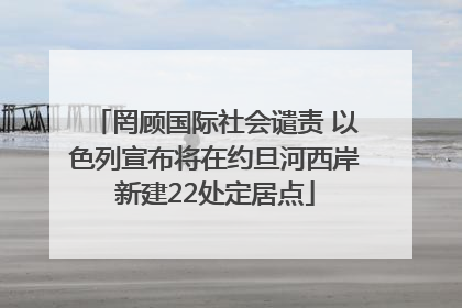 罔顾国际社会谴责 以色列宣布将在约旦河西岸新建22处定居点