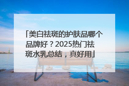 美白祛斑的护肤品哪个品牌好？2025热门祛斑水乳总结，真好用