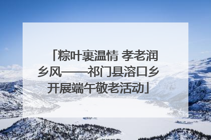 粽叶裹温情 孝老润乡风——祁门县溶口乡开展端午敬老活动