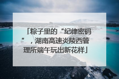粽子里的“纪律密码”，湖南高速炎陵西管理所端午玩出新花样