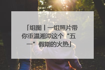 组图丨一组照片带你重温湘潭这个“五一”假期的火热