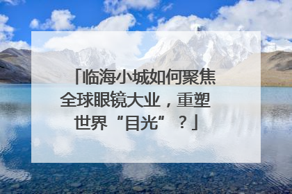 临海小城如何聚焦全球眼镜大业，重塑世界“目光”？