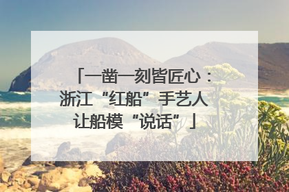 一凿一刻皆匠心：浙江“红船”手艺人让船模“说话”
