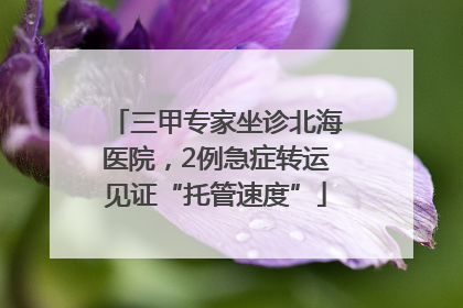 三甲专家坐诊北海医院，2例急症转运见证“托管速度”