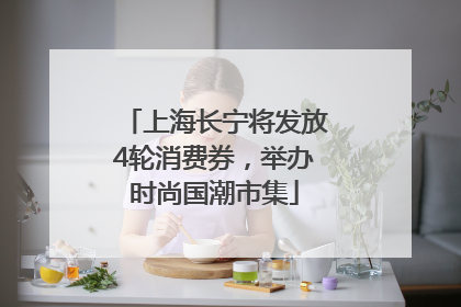 上海长宁将发放4轮消费券，举办时尚国潮市集