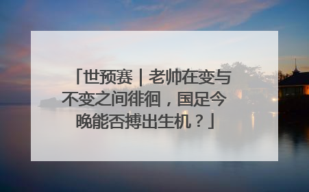 世预赛｜老帅在变与不变之间徘徊，国足今晚能否搏出生机？