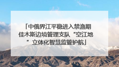 中俄界江平稳进入禁渔期 佳木斯边境管理支队“空江地”立体化智慧监管护航