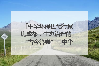中华环保世纪行聚焦成都：生态治理的“古今答卷”｜中华环保世纪行