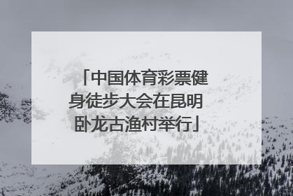 中国体育彩票健身徒步大会在昆明卧龙古渔村举行