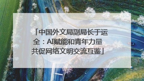 中国外文局副局长于运全：AI赋能和青年力量共促网络文明交流互鉴