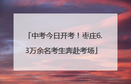 中考今日开考！枣庄6.3万余名考生奔赴考场