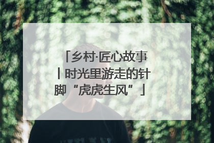 乡村·匠心故事丨时光里游走的针脚“虎虎生风”